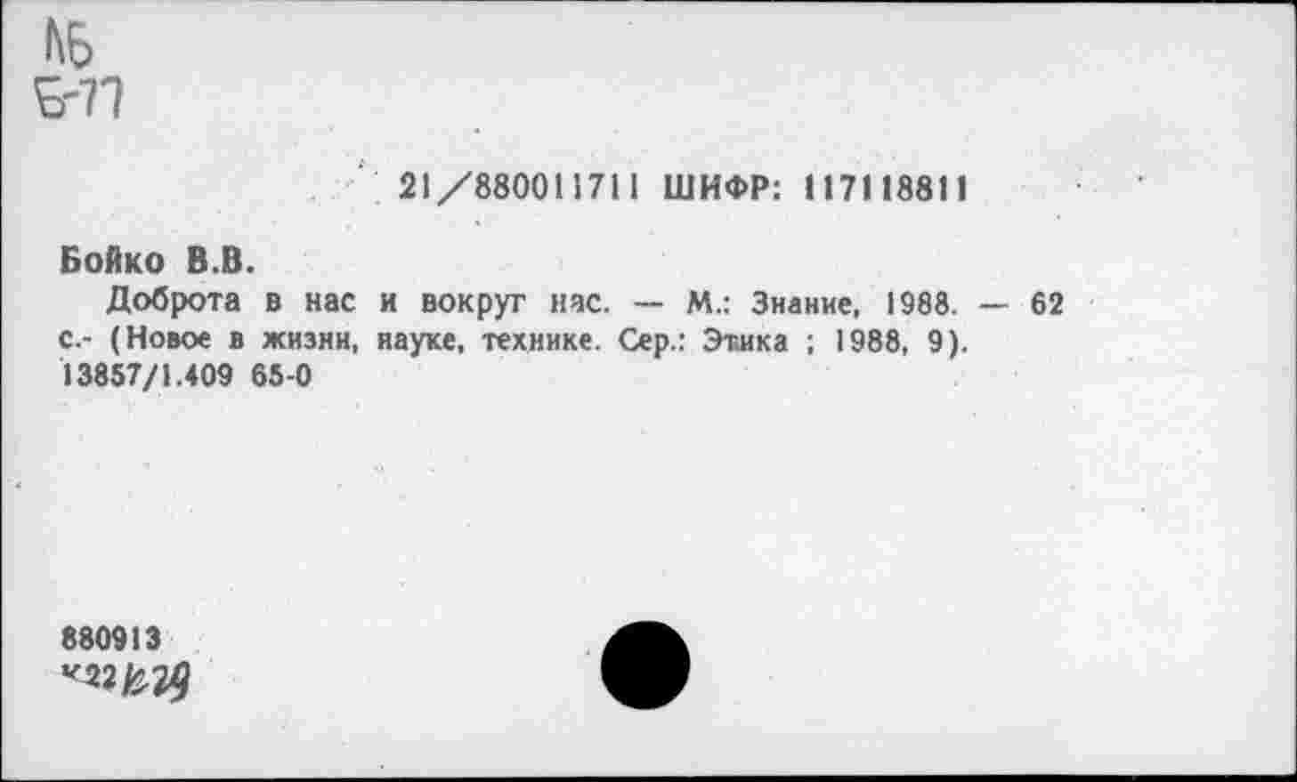 ﻿£-71
21/880011711 ШИФР: 117118811
Бойко В.В.
Доброта в нас и вокруг нас. — М.: Знание, 1988. — 62 с.- (Новое в жизни, науке, технике. Сер.: Этика ; 1988, 9). 13857/1.409 65-0
880913